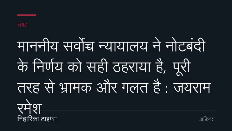 माननीय सर्वोच्च न्यायालय ने नोटबंदी के निर्णय को सही ठहराया है, पूरी तरह से भ्रामक और गलत है : जयराम रमेश