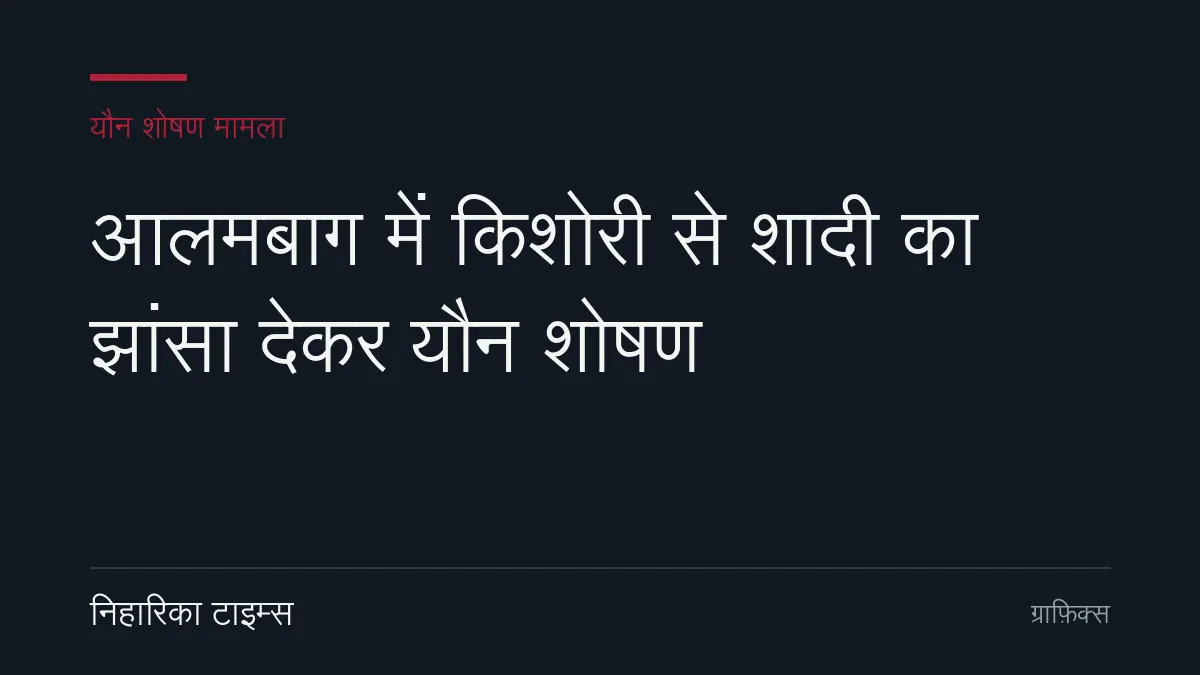 आलमबाग में किशोरी से शादी का झांसा देकर यौन शोषण